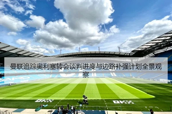 曼联追踪奥利塞转会谈判进度与边路补强计划全景观察